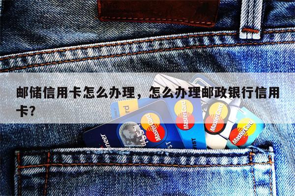 邮储信用卡怎么办理，怎么办理邮政银行信用卡？