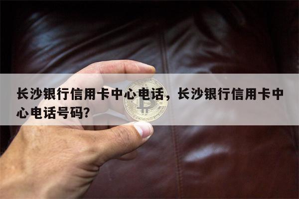长沙银行信用卡中心电话，长沙银行信用卡中心电话号码？