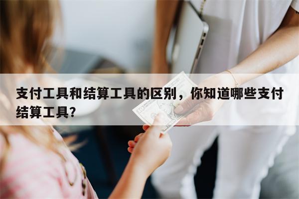 支付工具和结算工具的区别，你知道哪些支付结算工具？