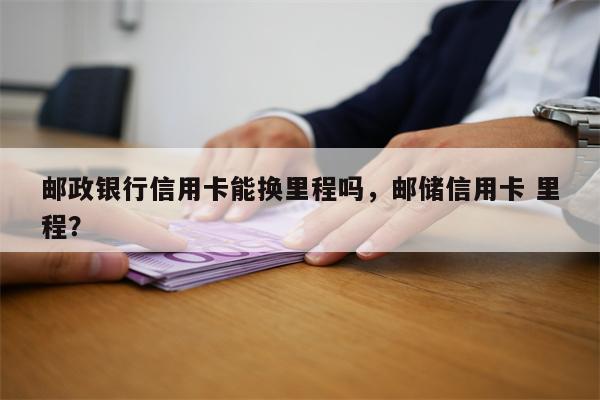 邮政银行信用卡能换里程吗，邮储信用卡 里程？