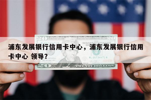 浦东发展银行信用卡中心，浦东发展银行信用卡中心 领导？