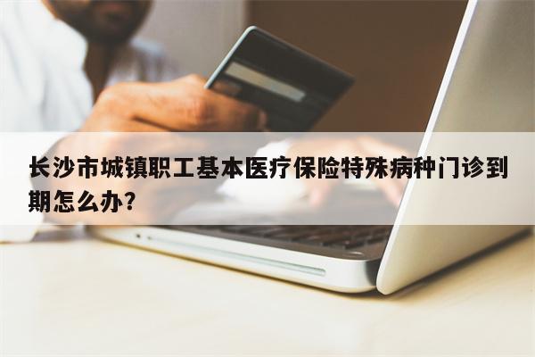 长沙市城镇职工基本医疗保险特殊病种门诊到期怎么办?