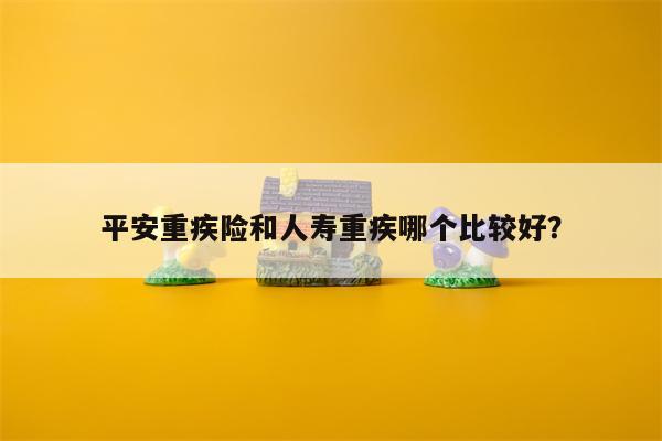 平安重疾险和人寿重疾哪个比较好?