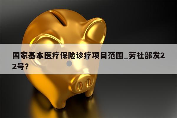 国家基本医疗保险诊疗项目范围_劳社部发22号?