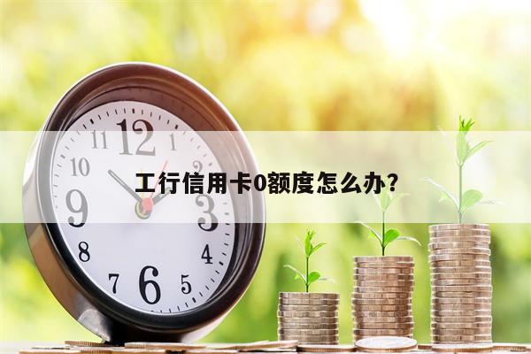 工行信用卡0额度怎么办?