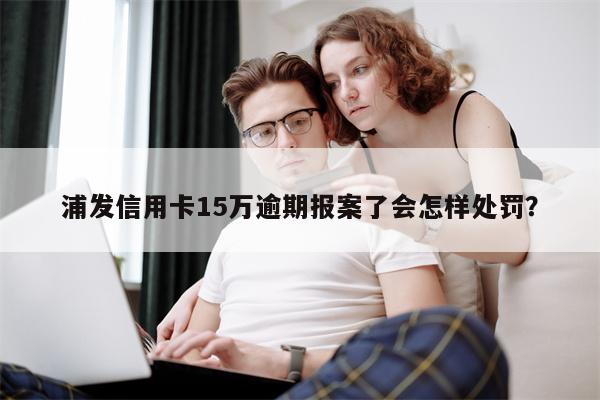 浦发信用卡15万逾期报案了会怎样处罚?