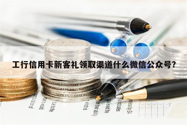 工行信用卡新客礼领取渠道什么微信公众号?