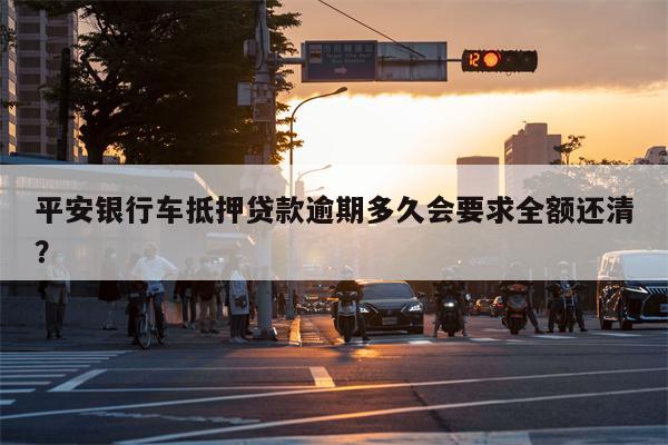 平安银行车抵押贷款逾期多久会要求全额还清?