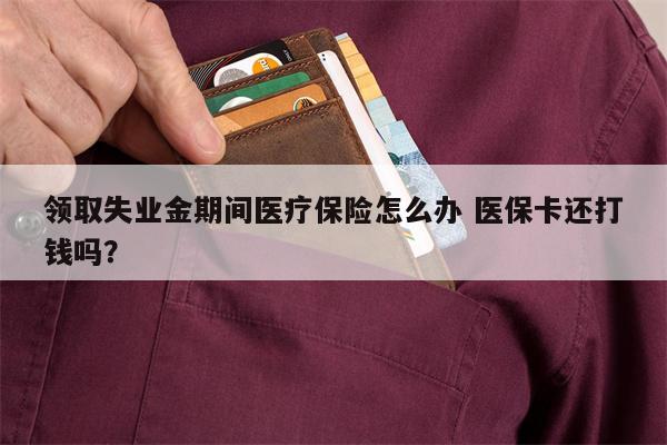 领取失业金期间医疗保险怎么办 医保卡还打钱吗?