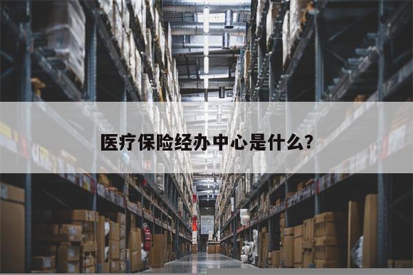医疗保险经办中心是什么?