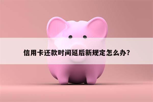信用卡还款时间延后新规定怎么办?