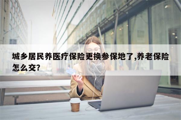 城乡居民养医疗保险更换参保地了,养老保险怎么交?
