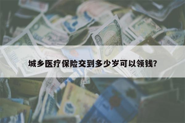 城乡医疗保险交到多少岁可以领钱?