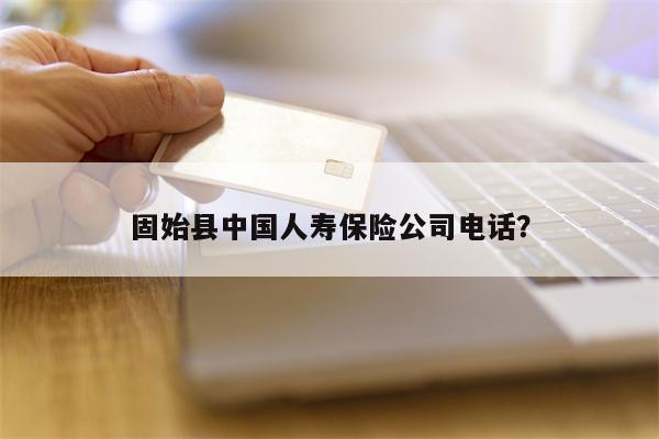固始县中国人寿保险公司电话？