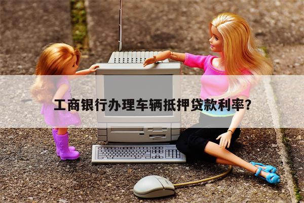 工商银行办理车辆抵押贷款利率?