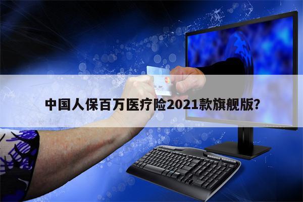 中国人保百万医疗险2021款旗舰版?