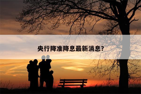 央行降准降息最新消息?