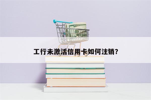 工行未激活信用卡如何注销?