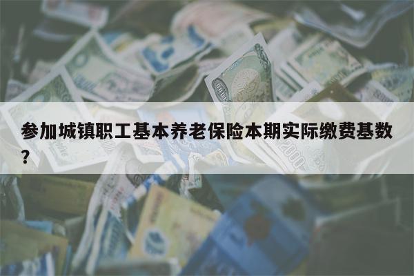 参加城镇职工基本养老保险本期实际缴费基数?
