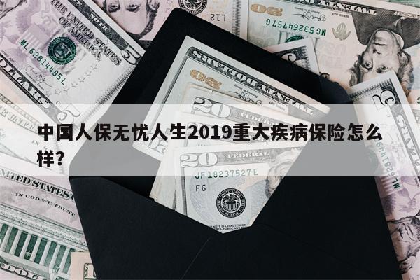 中国人保无忧人生2019重大疾病保险怎么样?