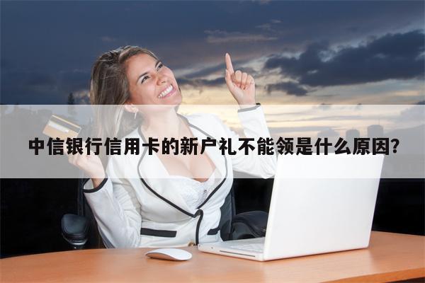 中信银行信用卡的新户礼不能领是什么原因?