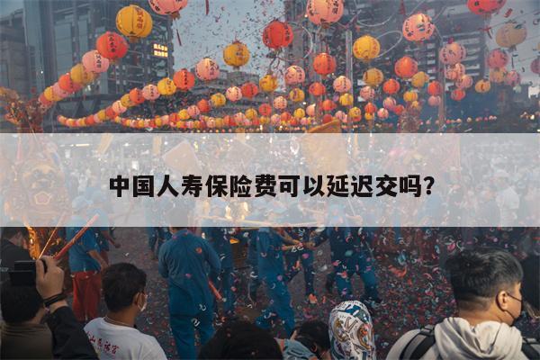 中国人寿保险费可以延迟交吗？