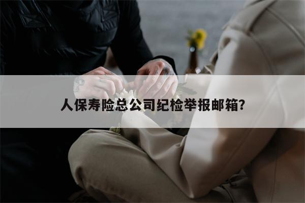 人保寿险总公司纪检举报邮箱？