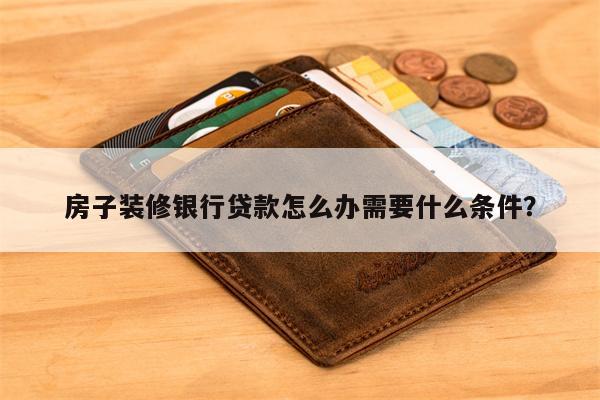 房子装修银行贷款怎么办需要什么条件?
