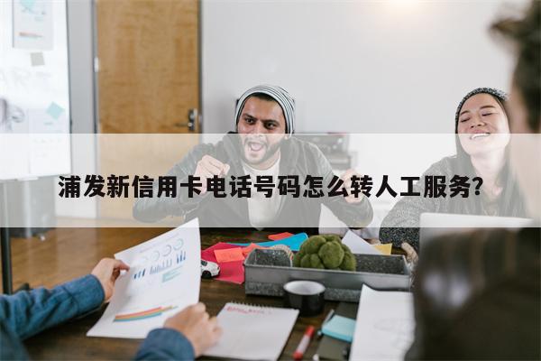 浦发新信用卡电话号码怎么转人工服务?