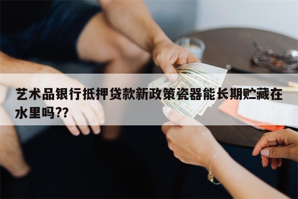 艺术品银行抵押贷款新政策瓷器能长期贮藏在水里吗?？
