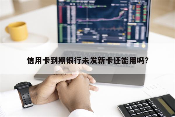 信用卡到期银行未发新卡还能用吗?