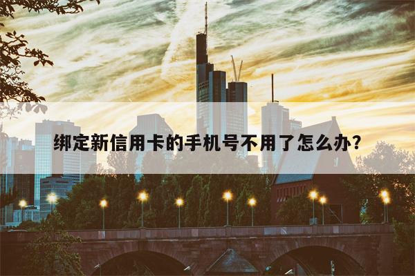 绑定新信用卡的手机号不用了怎么办?