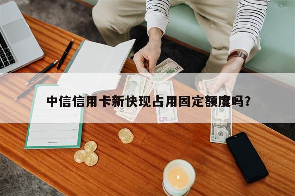 中信信用卡新快现占用固定额度吗？