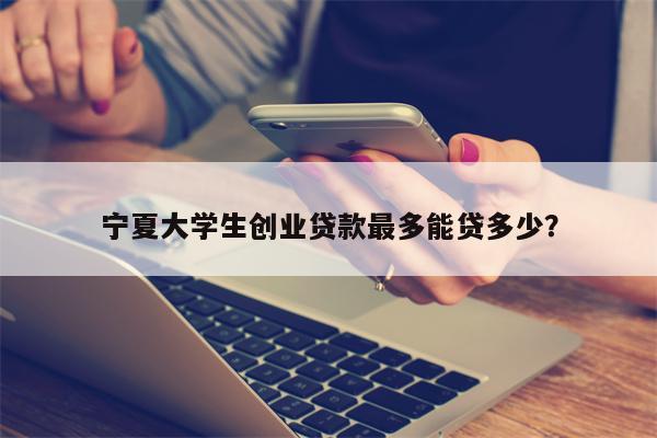 宁夏大学生创业贷款最多能贷多少?