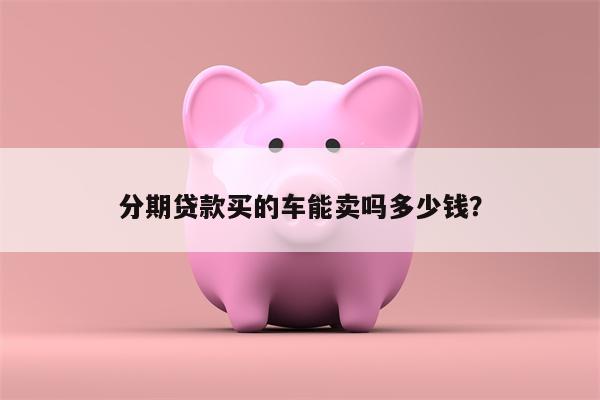 分期贷款买的车能卖吗多少钱?