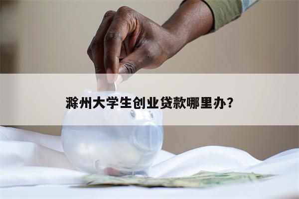 滁州大学生创业贷款哪里办?
