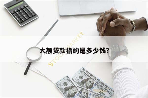 大额贷款指的是多少钱?