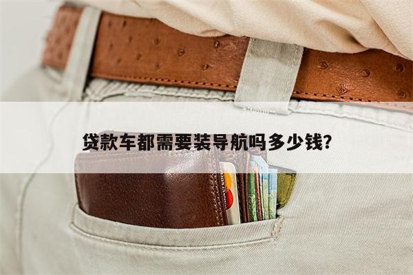 贷款车都需要装导航吗多少钱?