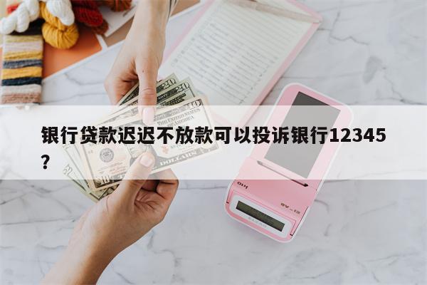 银行贷款迟迟不放款可以投诉银行12345?