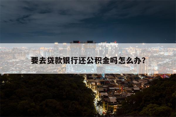 要去贷款银行还公积金吗怎么办?
