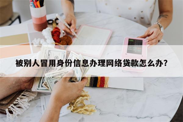 被别人冒用身份信息办理网络贷款怎么办?