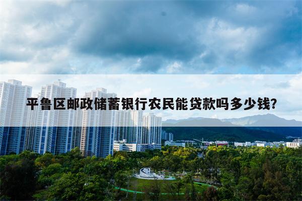 平鲁区邮政储蓄银行农民能贷款吗多少钱?