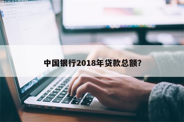 中国银行2018年贷款总额?