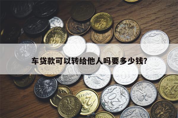 车贷款可以转给他人吗要多少钱?