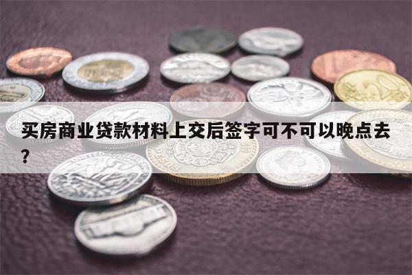 买房商业贷款材料上交后签字可不可以晚点去?
