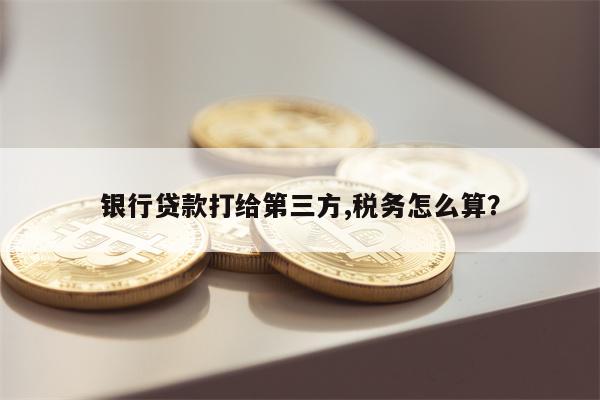 银行贷款打给第三方,税务怎么算?