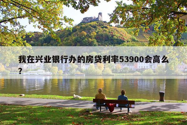我在兴业银行办的房贷利率53900会高么?