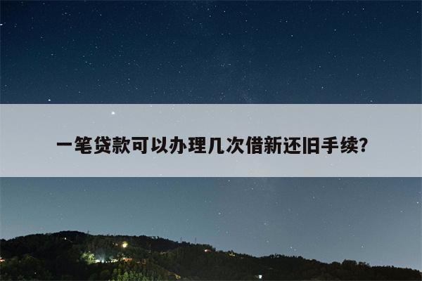 一笔贷款可以办理几次借新还旧手续?