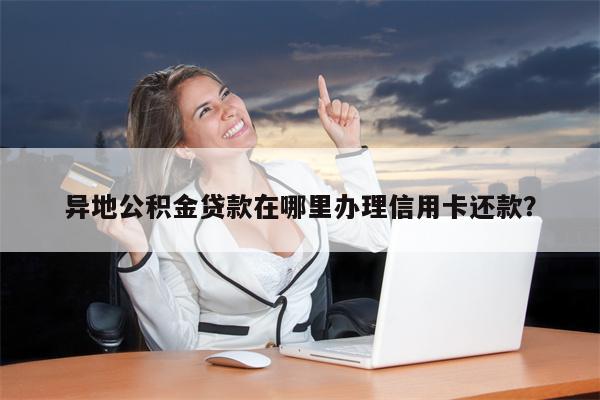 异地公积金贷款在哪里办理信用卡还款?