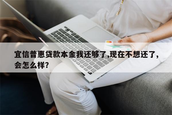 宜信普惠贷款本金我还够了,现在不想还了,会怎么样?